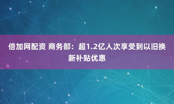 倍加网配资 商务部：超1.2亿人次享受到以旧换新补贴优惠