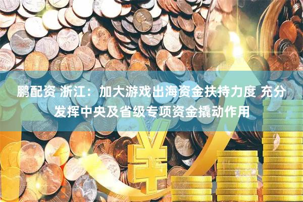 鹏配资 浙江：加大游戏出海资金扶持力度 充分发挥中央及省级专项资金撬动作用