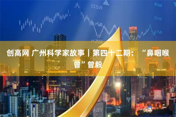 创高网 广州科学家故事|第四十二期: “鼻咽喉曾”曾毅