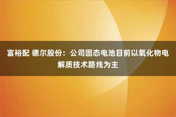 富裕配 德尔股份:公司固态电池目前以氧化物电解质技术路线为主