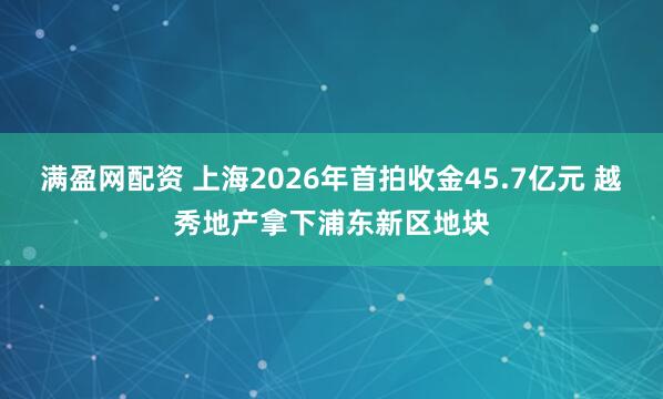 满盈网配资 上海2026年首拍收金45.7亿元 越秀地产拿下浦东新区地块