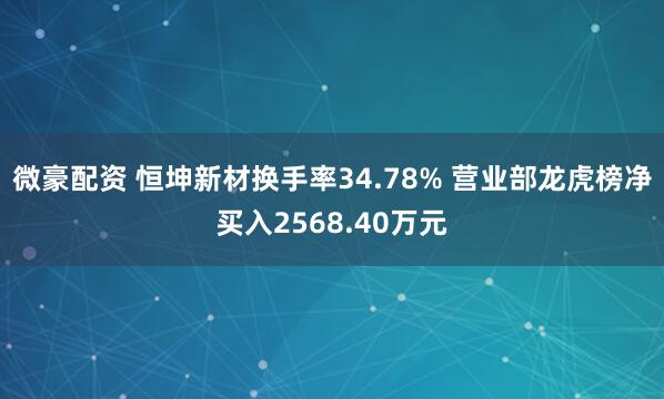 微豪配资 恒坤新材换手率34.78% 营业部龙虎榜净买入2568.40万元