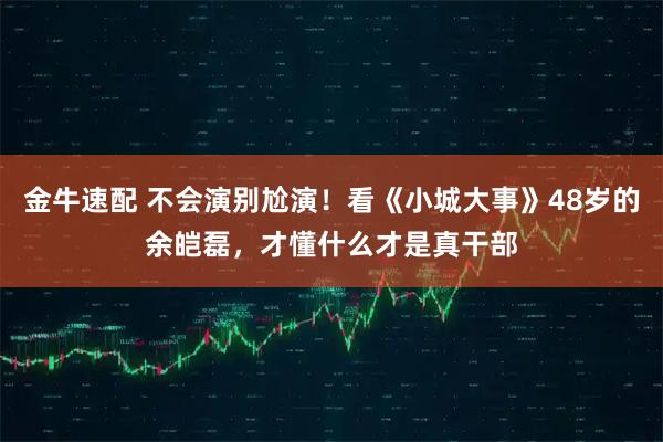金牛速配 不会演别尬演！看《小城大事》48岁的余皑磊，才懂什么才是真干部