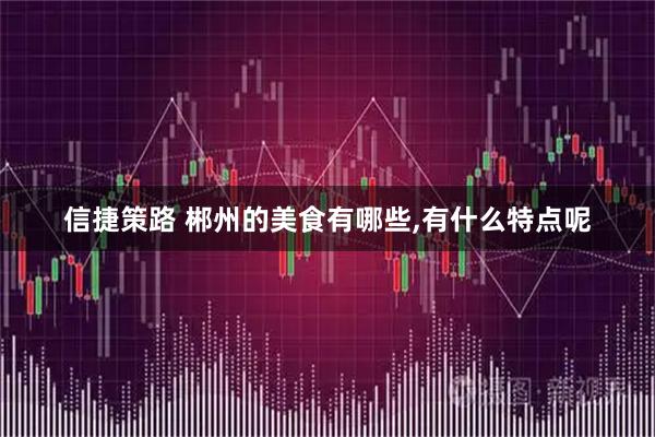 信捷策路 郴州的美食有哪些,有什么特点呢