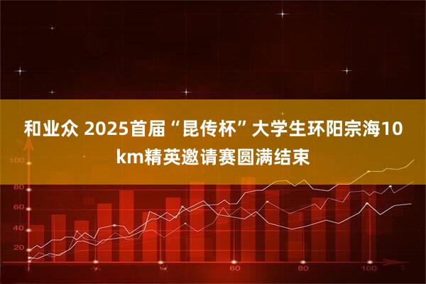 和业众 2025首届“昆传杯”大学生环阳宗海10km精英邀请赛圆满结束