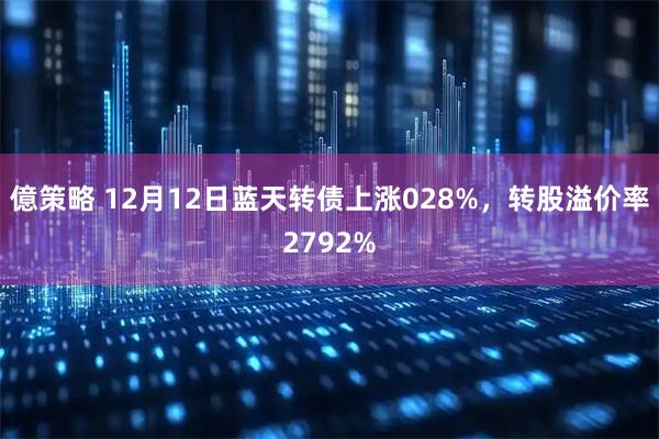 億策略 12月12日蓝天转债上涨028%，转股溢价率2792%