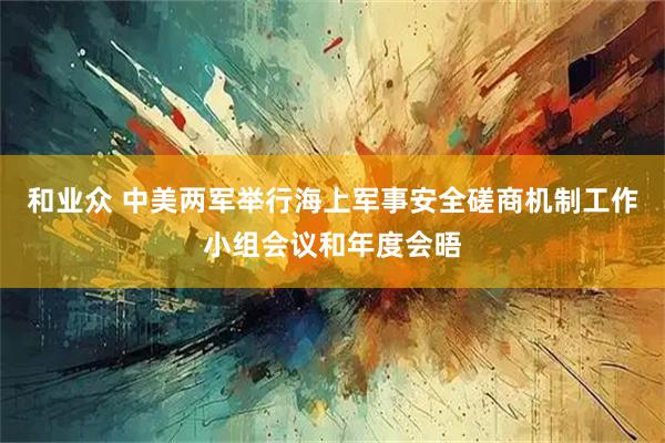 和业众 中美两军举行海上军事安全磋商机制工作小组会议和年度会晤