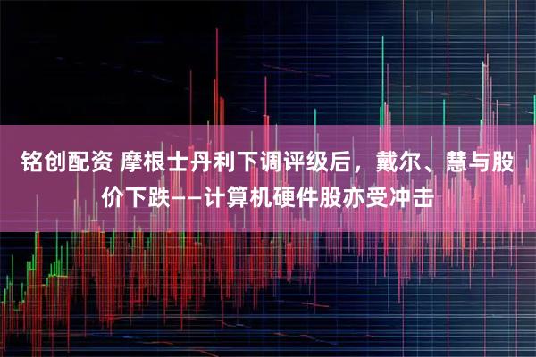 铭创配资 摩根士丹利下调评级后，戴尔、慧与股价下跌——计算机硬件股亦受冲击