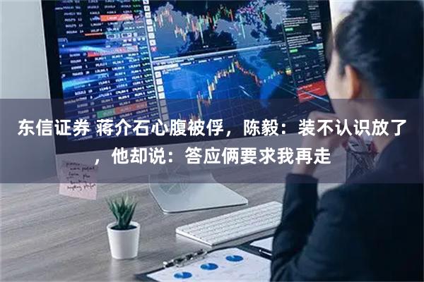 东信证券 蒋介石心腹被俘，陈毅：装不认识放了，他却说：答应俩要求我再走