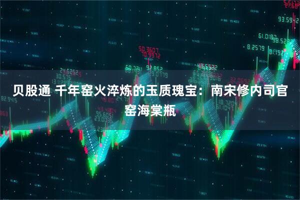 贝股通 千年窑火淬炼的玉质瑰宝：南宋修内司官窑海棠瓶