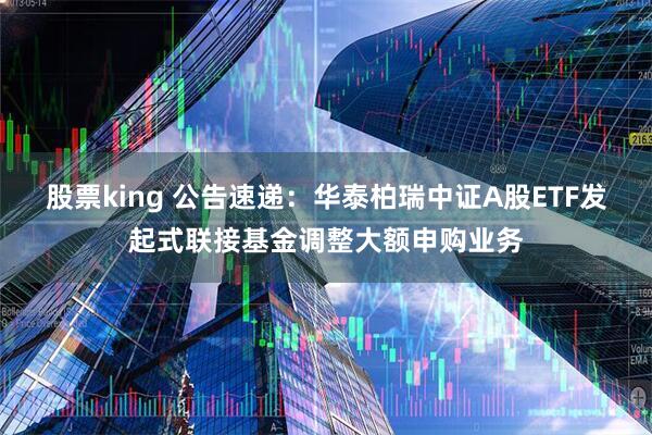 股票king 公告速递：华泰柏瑞中证A股ETF发起式联接基金调整大额申购业务