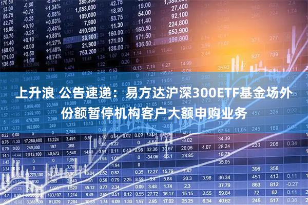上升浪 公告速递：易方达沪深300ETF基金场外份额暂停机构客户大额申购业务