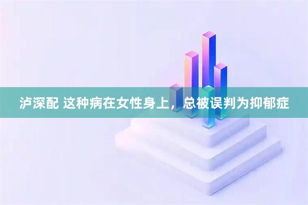 泸深配 这种病在女性身上，总被误判为抑郁症