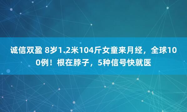 诚信双盈 8岁1.2米104斤女童来月经，全球100例！根在脖子，5种信号快就医