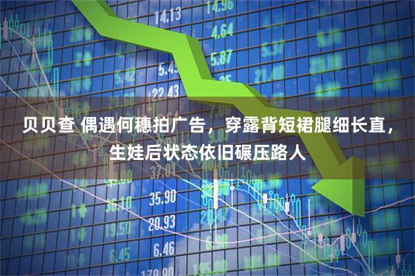 贝贝查 偶遇何穗拍广告，穿露背短裙腿细长直，生娃后状态依旧碾压路人