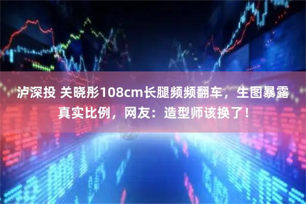 泸深投 关晓彤108cm长腿频频翻车，生图暴露真实比例，网友：造型师该换了！